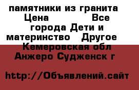 памятники из гранита › Цена ­ 10 000 - Все города Дети и материнство » Другое   . Кемеровская обл.,Анжеро-Судженск г.